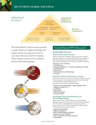 IDC IS TRULY GLOBAL AND LOCAL



Global Retail
IT Advisor




The Global Retail IT Advisor service provides                         United States/WW Research
a steady stream of in-depth technology and
                                                                Retail Insights Research
market analysis by giving you access to
                                                                Retail IT Infrastructure Strategies
more than 300 views into the IT industry.                       Retail IT Infrastructure Strategies support the needs of retail IT
These research content areas are listed in                      executives and focus on ensuring the stability and scalability of
                                                                the retail enterprise technology model. Technologies include
detail on the following pages.                                  SOA, business intelligence, and enterprise managed networking.
                                                                ▪ Running IT Like a Business
                                                                ▪ IT Architecture
                                                                ▪ Emerging capabilities - ie. Cloud Computing and Unified
                                                                  Communications
                                                                ▪ Outsourcing
   Worldwide                                                    ▪ Communications and Networking
   Research Perspective                                         ▪ IT security

                                                                Retail Store, Channel, and Consumer Strategies
                                                                Retail Store, Channel, and Consumer Strategies support the needs
                                                                of store operations, retail leaders and IT executives responsible
                                                                for supporting the customer selling process.
                                                                Store and cross-channel technologies include:
                                                                ▪ Customer facing technologies - digital signage, kiosks,
                                                                  shopping assistants, etc...)
                                                                ▪ E-commerce
                           Regional Overview                    ▪ Store systems
                           and Coordination                     ▪ Mobile technology
                                                                ▪ Customer loyalty

                                                                Retail Supply Chain, Demand Planning, and
                                                                Merchandising Strategies
                                                                Retail Supply Chain, Demand Planning and Merchandising
                                                                Strategies support the needs of senior merchandising and supply
                                                                retail IT executives responsible for ensuring the success of
                                                                products from source to shelf. Technologies include enterprise
     Local Expertise                                            merchandising and planning solutions.
     In-Country Research                                        ▪ Supply Chain Strategies
                                                                ▪ Demand intelligence
                                                                ▪ ERP and Merchandising Strategies
                                                                ▪ Product Life-Cycle Strategies
                                                                ▪ RFID, Traceability and Sensor Networks
                                                                ▪ Sustainability

                                               Page 4 | WWW.IDC.COM
 
