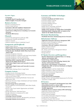 WORLDWIDE COVERAGE



Executive Topics:                                                     Consumer and Mobile Technologies
▪ IT Strategies                                                       ▪ Connected Home
▪ Worldwide Retail IT Spending Guide                                  ▪ Consumer Broadband and Mobile Services
▪ Industry Insights: IT Executive Strategies                          ▪ Consumer Markets: Gaming
                                                                      ▪ Consumer Markets: Video
Business Services                                                     ▪ Consumer Multiplay Services
▪ Business Consulting Services                                        ▪ ConsumerScape 360
▪ Contact Center Services                                             ▪ Mobile Device Technology and Trends
▪ Governance, Risk and Compliance Infrastructure                      ▪ Mobile Enterprise Device Solutions
▪ HR, Talent and Learning Strategies and Services                     ▪ Mobile Green: Strategies for Mobile Phone Sustainability
▪ North America Selling Services Consulting in an Economic            ▪ Redefining Mobile Computing 2009: An Analysis of the
  Downturn                                                              Market for the Mobile Internet Device
▪ Worldwide BPO Services
                                                                      Electronic Manufacturing
Channels                                                              ▪ Worldwide Electronics Manufacturing Services Forecaster
▪ Channel Data Management Landscape 2008
▪ Infrastructure Channels and Alliances                               Infrastructure Software
▪ Software Channels                                                   ▪ Application Transaction and Service Management 2009
▪ Software Solutions Alliance Leadership Council                      ▪ Enterprise System Management Software
                                                                      ▪ Enterprise Virtualization Software
Components and Peripherals                                            ▪ Governance, Risk and Compliance Infrastructure
▪ Digital Capture Devices                                             ▪ Mobile Enterprise Software
▪ Digital Capture Devices for Image Content Solutions                 ▪ Operating Environments
▪ Document Intensive Business Processes and Scanning 2008             ▪ PC, Device and IT Service Management Software
▪ Feeling the Data: Worldwide Mobile Phone Touch Screen               ▪ Security Products
  Analysis 2009                                                       ▪ Storage Software
▪ Hardcopy Peripherals: Overview
▪ Hardcopy Peripherals: Production and Large Format Markets           IT Market Overview and Perspectives
▪ Hardcopy Peripherals: Software and Services                         ▪ Benefits Administration in Turbulent Times: U.S. Buying
▪ Hardcopy Peripherals: User and Channel Data                           Behavior and Intentions 2009
▪ Redefining Mobile Computing 2009: An Analysis of the                ▪ Cloud Services: Global Overview
  Market for the Mobile Internet Device                               ▪ Corporate eDiscovery 2010: Technology Maturity, Best
▪ United States Digital Camera and Camcorder Accessory                  Practices and Investment Priorities
  Study 2009                                                          ▪ Data Privacy in the Enterprise 2.0 World 2010
▪ United States Digital Camera and Camcorder Accessory                ▪ Deduplication 2009: An End User Benchmark on Adoption
  Study 2010                                                            and Value Metrics
▪ United States Hardcopy Device Usage Trends                          ▪ Digital Marketplace and New Media Watch
                                                                      ▪ Digital Marketplace: Media and Advertising
Computer Systems                                                      ▪ eWaste and Environmental Opportunities
▪ Enterprise Servers: Technology Markets                              ▪ Global Sourcing Strategies
▪ High-Performance Computing Cluster Interconnects Market:            ▪ IT Executive Strategies
  Forecast and Products 2009                                          ▪ Search and Discovery Technologies
▪ High-Performance Computing Workloads: Forecast and                  ▪ Storage, Servers, and Networking: Infrastructure For The Next
  Applications 2009                                                     Generation of Media 2009
▪ Mainframe Directions: Today’s Workloads and Future Outlook
▪ Personal Computing                                                  IT Services
▪ Personal Storage Devices and Systems                                ▪ Data Privacy: Converged IT and Management Issues 2008
▪ Security Appliances and Virtualization 2009: What’s Really          ▪ Demystifying Security as a Service 2009
  Going On?                                                           ▪ Managed Security Services 2009: Maximizing the Service
▪ Servers in the Cloud: Vendor Opportunities and Market                 Provider Opportunity
  Impacts 2009                                                        ▪ Worldwide Services Contracts Analysis: BPO Full Package
▪ Storage Mechanisms: Solid State Drives                              ▪ Application Outsourcing Services
▪ Storage Utilization in Commercial PCs 2009                          ▪ Financial Services Security
▪ Technical Computing                                                 ▪ Global Sourcing Strategies
▪ Technology Financial Strategies                                     ▪ IT Consulting and Systems Integration Strategies
▪ Technology Valuation Services: x86 Based PCs and Servers            ▪ IT Education and Certification
▪ Technology Valuation Services:Servers                               ▪ IT Outsourcing and Utility Services
                                                                      ▪ North America Selling Services Consulting in an Economic
                                                                        Downturn


                                                              Page 5 | WWW.IDC.COM
 