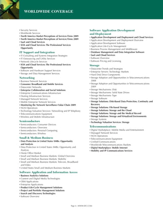 WORLDWIDE COVERAGE



▪ Security Services                                                    Software Application Development
▪ Worldwide Services                                                   and Deployment
▪ North America Market Perceptions of Services Firms 2009
                                                                       ▪ Application Development and Deployment and Cloud Services
▪ North America Market Perceptions of Services Firms 2009
                                                                       ▪ Application Development and Deployment Overview
▪ SaaS and Cloud Services
                                                                       ▪ Application Development Software
▪ SOA and Cloud Services: The Professional Services
                                                                       ▪ Application Life-Cycle Management
  Opportunity
                                                                       ▪ Business Process Management and Middleware
IT Support and Integration                                             ▪ Database Management and Data Integration Software
▪ IT Consulting and Systems Integration Strategies                     ▪ SaaS and Cloud Services
▪ IT Outsourcing and Utility Services                                  ▪ Software Overview
▪ Network Lifecycle Services                                           ▪ Software Pricing and Licensing
▪ SOA and Cloud Services: The Professional Services                    Storage
  Opportunity
                                                                       ▪ Datacenter Trends and Strategies
▪ Software and Hardware Support Services
                                                                       ▪ Enterprise Servers: Technology Markets
▪ Storage and Data Management Services
                                                                       ▪ Hard Disk Drive Components
Networking                                                             ▪ Storage Adoption and Opportunities in Telecommunications
▪ Business Network Services                                              2008
▪ Consumer Broadband and Mobile Services                               ▪ Storage Adoption and Opportunities in Telecommunications
▪ Datacenter Networks                                                    2009
▪ Enterprise Collaboration and Social Solutions                        ▪ Storage Mechanisms: Disk
▪ Enterprise Communications Infrastructure                             ▪ Storage Mechanisms: Solid State Drives
▪ Hosting Infrastructure Services                                      ▪ Storage Mechanisms: Tape
▪ Managed Network Services                                             ▪ Storage Software
▪ Mobile Enterprise Network Services                                   ▪ Storage Solutions: Disk-Based Data Protection, Continuity and
▪ Monitoring the Network Surveillance Value Chain 2009                   Recovery
▪ NGN Operations                                                       ▪ Storage Solutions: File-based Storage
▪ Technology Valuation Services: Networking and IP Telephony           ▪ Storage Solutions: Storage and the Cloud
▪ Telecommunications Equipment                                         ▪ Storage Solutions: Storage and the Medical Record
▪ Wireless and Mobile Infrastructure                                   ▪ Storage Solutions: Storage and Virtualized Environments
                                                                       ▪ Storage Systems
Semiconductors                                                         ▪ Technology Valuation Services: Storage
▪ Semiconductors: Consumer Devices
▪ Semiconductors: Overview                                             Telecommunications
▪ Semiconductors: Personal Computing                                   ▪ Digital Marketplace: Mobile Media and Entertainment
▪ Semiconductors: Wireless                                             ▪ Managed Network Services
                                                                       ▪ NGN Operations
Small & Medium Business                                                ▪ Telecommunications Equipment
▪ Data Protection in United States SMBs: Opportunity                   ▪ Unified Communications
  and Analysis                                                         ▪ Worldwide Telecommunications Markets
▪ Data Protection in United States SMBs: Opportunity and               ▪ Digital Marketplace: Mobile Internet
  Analysis                                                             ▪ Mobility and IP Communications Services
▪ Home Office Market
▪ Small and Medium Business Markets: Global Overview
▪ Small and Medium Business Markets: Mobility
▪ Small and Medium Business Markets: Telecom, Broadband
  and Video
▪ United States Small and Medium Business Markets
Software Application and Information Access
▪ Business Analytics Solutions
▪ Content and Digital Media Technologies
▪ CRM Applications
▪ Enterprise Applications
▪ Product Life-Cycle Management Solutions
▪ Project and Portfolio Management Solutions
▪ Search and Discovery Technologies
▪ Software Overview



                                                      Page 6 | WWW.IDC.COM
 
