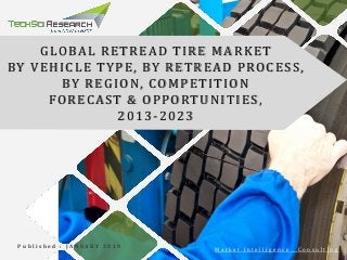 GLOBAL RETREAD TIRE MARKET
BY VEHICLE TYPE, BY RETREAD PROCESS,
BY REGION, COMPETITION
FORECAST & OPPORTUNITIES,
2013-2023
P u b l i s h e d : J A N U A R Y 2 0 1 9
M a r k e t I n t e l l i g e n c e . C o n s u l t i n g
 