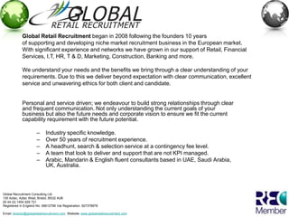 Global Retail Recruitment began in 2008 following the founders 10 years
             of supporting and developing niche market recruitment business in the European market.
             With significant experience and networks we have grown in our support of Retail, Financial
             Services, I.T, HR, T & D, Marketing, Construction, Banking and more.

             We understand your needs and the benefits we bring through a clear understanding of your
             requirements. Due to this we deliver beyond expectation with clear communication, excellent
             service and unwavering ethics for both client and candidate.


             Personal and service driven; we endeavour to build strong relationships through clear
             and frequent communication. Not only understanding the current goals of your
             business but also the future needs and corporate vision to ensure we fit the current
             capability requirement with the future potential.

                      –     Industry specific knowledge.
                      –     Over 50 years of recruitment experience.
                      –     A headhunt, search & selection service at a contingency fee level.
                      –     A team that look to deliver and support that are not KPI managed.
                      –     Arabic, Mandarin & English fluent consultants based in UAE, Saudi Arabia,
                            UK, Australia.




Global Recruitment Consulting Ltd
130 Aztec, Aztec West, Bristol, BS32 4UB
00 44 (0) 1454 629 721
Registered in England No: 06612799 Vat Registration: 927378978

Email: director@globalretailrecruitment.com Website: www.globalretailrecruitment.com
 
