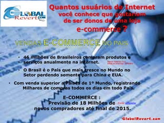 Quantos usuários de Internet
você conhece que gostariam
de ser donos de uma loja

?

• 46 milhões de Brasileiros compram produtos e
• serviços anualmente na internet.

Patrícia TauferSão Paulo
Edição do jornal hoje - 31/10/2013

• O Brasil é o País que mais cresce no Mundo no
Setor perdendo somente para China e EUA.
• Com venda superior a Países de 1º Mundo, registrando
Milhares de compras todos os dias em todo País.

E-COMMERCE :
Previsão de 18 Milhões de Fonte: eMarketer
novos compradores até final de 2015.

 