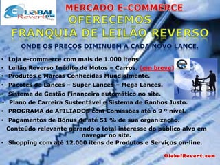 • Loja e-commerce com mais de 1.000 itens.
• Leilão Reverso Inédito de Motos – Carros. (em breve)
• Produtos e Marcas Conhecidas Mundialmente.
• Pacotes de Lances – Super Lances – Mega Lances.
• Sistema de Gestão Financeira automático no site.

• Plano de Carreira Sustentável e Sistema de Ganhos Justo.
• PROGRAMA de AFILIADOS com Comissões até o 9 º nível.
• Pagamentos de Bônus de até 51 % de sua organização.
Conteúdo relevante gerando o total interesse do público alvo em
navegar no site.
• Shopping com até 12.000 itens de Produtos e Serviços on-line.

 
