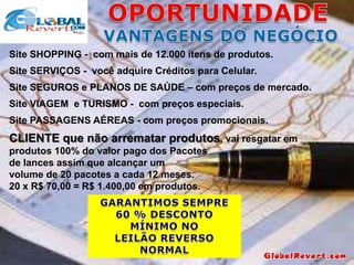 Site SHOPPING - com mais de 12.000 itens de produtos.

Site SERVIÇOS - você adquire Créditos para Celular.
Site SEGUROS e PLANOS DE SAÚDE – com preços de mercado.
Site VIAGEM e TURISMO - com preços especiais.
Site PASSAGENS AÉREAS - com preços promocionais.

CLIENTE que não arrematar produtos, vai resgatar em
produtos 100% do valor pago dos Pacotes
de lances assim que alcançar um
volume de 20 pacotes a cada 12 meses.
20 x R$ 70,00 = R$ 1.400,00 em produtos.

 