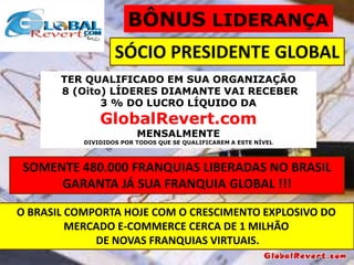 BÔNUS LIDERANÇA

SÓCIO PRESIDENTE GLOBAL
TER QUALIFICADO EM SUA ORGANIZAÇÃO
8 (Oito) LÍDERES DIAMANTE VAI RECEBER
3 % DO LUCRO LÍQUIDO DA

GlobalRevert.com
MENSALMENTE

DIVIDIDOS POR TODOS QUE SE QUALIFICAREM A ESTE NÍVEL

SOMENTE 480.000 FRANQUIAS LIBERADAS NO BRASIL
GARANTA JÁ SUA FRANQUIA GLOBAL !!!
O BRASIL COMPORTA HOJE COM O CRESCIMENTO EXPLOSIVO DO
MERCADO E-COMMERCE CERCA DE 1 MILHÃO
DE NOVAS FRANQUIAS VIRTUAIS.

 