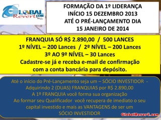 FORMAÇÃO DA 1º LIDERANÇA
INÍCIO 15 DEZEMBRO 2013
ATÉ O PRÉ-LANÇAMENTO DIA
15 JANEIRO DE 2014

FRANQUIA SÓ R$ 2.890,00 / 500 LANCES
1º NÍVEL – 200 Lances / 2º NÍVEL – 200 Lances
3º AO 9º NÍVEL – 30 Lances
Cadastre-se já e receba e-mail de confirmação
com a conta bancária para depósito.
Até o início do Pré-Lançamento seja um – SÓCIO INVESTIDOR Adquirindo 2 (DUAS) FRANQUIAS por R$ 2.890,00
A 1º FRANQUIA você forma sua organização
Ao formar seu Qualificador você recupera de imediato o seu
capital investido e mais as VANTAGENS de ser um
SÓCIO INVESTIDOR

 