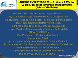 SÓCIOS INVESTIDORES – Dividem 10% do
Lucro Líquido da Empresa Mensalmente
(Bônus Vitalício).

Seja um – SÓCIO INVESTIDOR - vagas limitadas Faça seu cadastro hoje mesmo e receba 2 (dois) Voucher,
coloque um Estado como indicador e se torne referência como
LÍDER para futuros cadastros neste Estado.
Ganhe também 10 % de desconto em aquisição de
novos Voucher de Ingressos até o lançamento Oficial da
GLOBALREVERT.COM
Dia 15 de Março 2014 em Mega Evento.
Selecione um Estado:
Paraná – Santa Catarina – Rio Grande do Sul – São Paulo
Rio de Janeiro - Espírito Santo /Bahia - Minas Gerais - Mato Grosso
Goiás/Distrito Federal – Norte/Nordeste.
Ligue agora !!! e confira as Vantagens de ser um
SÓCIO INVESTIDOR GLOBALREVERT.

 
