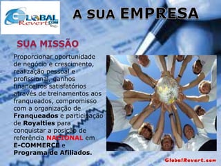 Proporcionar oportunidade
de negócio e crescimento,
realização pessoal e
profissional, ganhos
financeiros satisfatórios
através de treinamentos aos
franqueados, compromisso
com a organização de
Franqueados e participação
de Royalties para
conquistar a posição de
referência NACIONAL em
E-COMMERCE e
Programa de Afiliados.

 