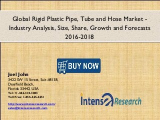 Global Rigid Plastic Pipe, Tube and Hose Market -
Industry Analysis, Size, Share, Growth and Forecasts
2016-2018
Joel John
3422 SW 15 Street, Suit #8138,
Deerfield Beach,
Florida 33442, USA
Tel: +1-386-310-3803
Toll Free: 1-855-465-4651
http://www.intenseresearch.com/
sales@intenseresearch.com
 