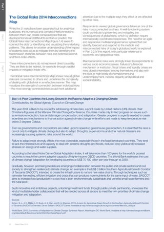 20 Global Risks 2014 
Part 1 Part 2 Part 3 
Box 1.4: Poor Countries Are Losing Ground in the Race to Adapt to a Changing Climate 
Contributed by the Global Agenda Council on Climate Change 
The year 2014 is likely to be crucial for addressing climate risks, a point made by United Nations (UN) climate chief 
Christiana Figueres at the Warsaw Climate Change Conference. Countries made only limited progress on issues such 
as emissions reduction, loss and damage compensation, and adaptation. Greater progress is urgently needed to create 
incentives and mechanisms to finance action against climate change while efforts are made to keep temperature rise 
below 2 degrees Celsius. 
Even as governments and corporations are called upon to speed up greenhouse gas reduction, it is clear that the race is 
on not only to mitigate climate change but also to adapt. Droughts, super-storms and other natural disasters are 
increasingly causing systemic risks around the world. 
Failure to adapt most strongly affects the most vulnerable, especially those in the least developed countries. They tend 
to lack the infrastructure and capacity to deal with extreme droughts and floods, reduced crop yields and increased 
stresses on energy and water supplies. 
According to the latest Notre Dame-Global Adaptation Index, it will take more than 100 years for the world’s poorest 
countries to reach the current adaptive capacity of higher-income OECD countries. The World Bank estimates the cost 
of climate change adaptation for developing countries at US$ 70-100 billion per year through to 2050. 
Gradually, however, promising models are emerging of collaboration between the public and private sectors and civil 
society to strengthen resilience to climate change. An example is the US$ 3 billion Southern Agricultural Growth Corridor 
of Tanzania (SAGCOT), intended to create the infrastructure to nurture new value chains. Through techniques such as 
rainwater harvesting, efficient irrigation and crops that can produce more nutrients for the same input of water, SAGCOT 
aims to increase food production in a way that is both environmentally sustainable and benefits small-scale farmers and 
the rural poor. 
Such innovative and ambitious projects, unlocking investment funds through public-private partnership, showcase the 
kind of multistakeholder collaboration that will be needed across all sectors to meet the twin priorities of climate change 
mitigation and adaptation. 
Sources 
Scherr, S. J., J. C. Milder, L. E. Buck, A. K. Hart, and S. A. Shames. 2013. A vision for Agriculture Green Growth in the Southern Agricultural Growth Corridor 
of Tanzania (SAGCOT): Overview. Dar es Salaam: SAGCOT Centre. Available at http://www.ecoagriculture.org/documents/files/doc_483.pdf 
World Bank. 2010. Economics of Adaptation to Climate Change: Synthesis Report, Washington DC: World Bank. Available at http://climatechange.worldbank. 
org/sites/default/files/documents/EACCSynthesisReport.pdf 
The Global Risks 2014 Interconnections 
Map 
While the 31 risks have been separated out for analytical 
purposes, the numerous and complex interconnections 
between them can create consequences that are 
disproportionate and difficult to contain or predict. The 
Global Risks Interconnections Map (Figure 1.4) seeks to 
connect the dots by identifying and visualizing the underlying 
patterns. This allows for a better understanding of the impact 
of systemic risks so as to mitigate them by identifying the 
transmission channels between risks and potential second-and 
third-order effects. 
These interconnections do not represent direct causality. 
They are likely to be indirect, for example through parallel 
impacts or mitigation trade-offs. 
The Global Risks Interconnections Map shows how all global 
risks are connected to others and underlines the complexity 
of dealing with global risk in an effective manner. The map 
visualizes the strength of connection between individual risks 
– the most strongly connected risks could merit additional 
attention due to the multiple ways they affect or are affected 
by other risks. 
Respondents viewed global governance failure as one of the 
risks most connected to others. A well-functioning system 
could contribute to preventing and mitigating the 
consequences of global risks, which by definition require 
internationally-coordinated responses. The need for an agile 
and responsive multilateral governance system that can 
identify, forecast and respond to the multiple and 
interconnected risks of today’s globalized world is explored 
in Part 2.2 of this report, with particular reference to 
economic and geopolitical risks. 
Macroeconomic risks were strongly linked by respondents to 
various socio-economic issues. Failure of a financial 
mechanism or institution, fiscal crises and liquidity crises are 
risks closely interrelated among themselves and also with 
the risks of high levels of unemployment and 
underemployment, income disparity and political and 
social instability. 
 