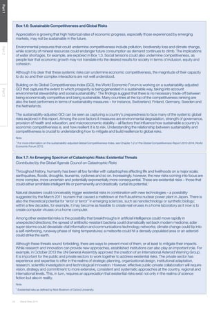 24 Global Risks 2014 
Part 1 Part 2 Part 3 
Box 1.6: Sustainable Competitiveness and Global Risks 
Appreciation is growing that high historical rates of economic progress, especially those experienced by emerging 
markets, may not be sustainable in the future. 
Environmental pressures that could undermine competitiveness include pollution, biodiversity loss and climate change, 
while scarcity of mineral resources could endanger future consumption as demand continues to climb. The implications 
of water shortages, for example, are explored in Box 1.3. Social tensions could also undermine competitiveness, as 
people fear that economic growth may not translate into the desired results for society in terms of inclusion, equity and 
cohesion. 
Although it is clear that these systemic risks can undermine economic competitiveness, the magnitude of their capacity 
to do so and their complex interactions are not well understood. 
Building on its Global Competitiveness Index (GCI), the World Economic Forum is working on a sustainability-adjusted 
GCI that captures the extent to which prosperity is being generated in a sustainable way, taking into account 
environmental stewardship and social sustainability.1 The findings suggest that there is no necessary trade-off between 
being economically competitive and being sustainable. Many countries at the top of the competitiveness ranking are 
also the best performers in terms of sustainability measures – for instance, Switzerland, Finland, Germany, Sweden and 
the Netherlands. 
The sustainability-adjusted GCI can be seen as capturing a country’s preparedness to face many of the systemic global 
risks explored in this report. Among the core factors it measures are environmental degradation, strength of governance, 
provision of health and education, and macroeconomic stability – all factors that influence how sustainable a country’s 
economic competitiveness is, and how resilient it is to risk. Understanding the relationship between sustainability and 
competitiveness is crucial to understanding how to mitigate and build resilience to global risks. 
Note 
1 For more information on the sustainability-adjusted Global Competitiveness Index, see Chapter 1.2 of The Global Competitiveness Report 2013-2014, World 
Economic Forum 2013. 
Box 1.7: An Emerging Spectrum of Catastrophic Risks: Existential Threats 
Contributed by the Global Agenda Council on Catastrophic Risks 
Throughout history, humanity has been all too familiar with catastrophes affecting life and livelihoods on a major scale: 
earthquakes, floods, droughts, tsunamis, cyclones and so on. Increasingly, however, the new risks coming into focus are 
more complex, more uncertain and potentially exponentially more consequential. These are existential risks – those that 
could either annihilate intelligent life or permanently and drastically curtail its potential.1 
Natural disasters could conceivably trigger existential risks in combination with new technologies – a possibility 
suggested by the March 2011 tsunami that caused a meltdown at the Fukushima nuclear power plant in Japan. There is 
also the theoretical potential for “error or terror” in emerging sciences, such as nanotechnology or synthetic biology; 
within a few decades, for example, it may become as feasible to create real viruses in a home laboratory as it now is to 
create computer viruses on a home computer. 
Among other existential risks is the possibility that breakthroughs in artificial intelligence could move rapidly in 
unexpected directions; the spread of antibiotic-resistant bacteria could dramatically set back modern medicine; solar 
super-storms could devastate vital information and communications technology networks; climate change could tip into 
a self-reinforcing, runaway phase of rising temperatures; a meteorite could hit a densely-populated area or an asteroid 
could strike the earth. 
Although these threats sound forbidding, there are ways to prevent most of them, or at least to mitigate their impacts. 
While research and innovation can provide new approaches, established institutions can also play an important role. For 
example, in October 2013 the UN General Assembly approved the creation of an International Asteroid Warning Group. 
It is important for the public and private sectors to work together to address existential risks. The private sector has 
experience and expertise to offer in the realms of strategic planning, organizational design, institutional adaptation, 
research, scientific investigation and technological innovation. However, effective public-private collaboration will require 
vision, strategy and commitment to more extensive, consistent and systematic approaches at the country, regional and 
international levels. This, in turn, requires an appreciation that existential risks exist not only in the realms of science 
fiction but also in reality. 
Note 
1 Existential risks as defined by Nick Bostrom of Oxford University. 
 