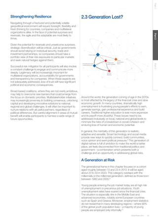 Global Risks 2014 33 
Part 1 Part 2 Part 3 
Strengthening Resilience 
Navigating through a fractured and potentially volatile 
geopolitical environment will require foresight, flexibility and 
fresh thinking for countries, companies and multilateral 
organizations alike. In the face of potential surprises and 
reversals, the agile and the adaptable are most likely to 
thrive. 
Given the potential for reversals and unwelcome surprises, 
strategic diversification will be critical. Just as governments 
should avoid relying on individual security, trade and 
investment partnerships, so companies should take a 
portfolio view of their risk exposures to particular markets 
and seek natural hedges against them. 
Successful risk mitigation for all participants will also involve 
a constant challenge to engage and communicate more 
deeply. Legitimacy will be increasingly important for 
multilateral organizations, accountability for governments 
and transparency for companies. When these aspects are 
not adequately addressed, loss of trust will have significant 
political and economic consequences. 
Broad-based coalitions, where they are not overly ambitious, 
may help to overcome new barriers that could emerge from 
the focus on domestic priorities. Multistakeholder initiatives 
may increasingly prove key to building consensus, unlocking 
capital and developing innovative solutions to national, 
regional and global challenges. It will often be important to 
nurture relations with all useful partners, regardless of 
political differences. But careful alignment in areas of mutual 
benefit will enable participants to harness a wide range of 
future opportunities. 
Fiscal crises 
Unemployment and social instability 
underemployment 
Income 
disparity 
Global 
governance 
failure 
Political and 
2.3 Generation Lost? 
Around the world, the generation coming of age in the 2010s 
is most affected by the legacy of the financial crisis and slow 
economic growth. In many countries, dramatically high 
unemployment is frustrating young people’s efforts to earn, 
generate savings, gain professional experience and build 
careers. Traditional higher education is ever more expensive 
and its payoff more doubtful. These issues need to be 
addressed inclusively on local, national and global levels to 
minimize the risks of a breakdown in social cohesion and 
enduring loss of human and economic potential. 
In general, the mentality of this generation is realistic, 
adaptive and versatile. Smart technology and social media 
provide new ways to quickly connect, build communities, 
voice opinion and exert political pressure.8 This generation of 
digital natives is full of ambition to make the world a better 
place, yet feels disconnected from traditional politics and 
government – a combination which presents both a 
challenge and an opportunity in addressing global risks. 
A Generation at Risk 
The generational frame in this chapter focuses on a cohort 
aged roughly between 13 and 23 in 2013. It will be aged 
about 23 to 33 in 2023. This category overlaps with the 
millennials or the millennial generation, defined as those born 
between 1980 and 2000.9 
Young people entering the job market today are at high risk 
of unemployment or precarious job situations. Youth 
unemployment rates have soared since the financial crisis. 
The situation is especially dire in the Middle East and 
advanced economies, notably some European countries 
such as Spain and Greece. Moreover, employment statistics 
do not reveal that in many developing regions – where 90% 
of the global youth population lives – a majority of young 
people are employed only informally.10 
 