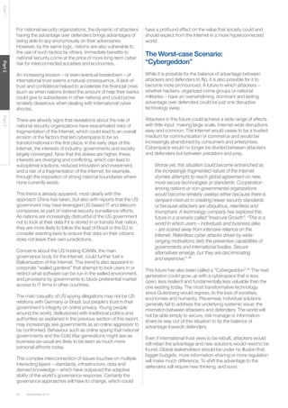 40 Global Risks 2014 
Part 1 Part 2 Part 3 
For national security organizations, the dynamic of attackers 
having the advantage over defenders brings advantages of 
being able to spy anonymously on their adversaries. 
However, by the same logic, nations are also vulnerable to 
the use of such tactics by others. Immediate benefits to 
national security come at the price of more long-term cyber 
risk for interconnected societies and economies. 
An increasing erosion – or even eventual breakdown – of 
international trust seems a natural consequence. A lack of 
trust and confidence helped to accelerate the financial crisis 
(such as when nations limited the amount of help their banks 
could give to subsidiaries in other nations) and could prove 
similarly disastrous when dealing with international cyber 
shocks. 
There are already signs that revelations about the role of 
national security organizations have exacerbated risks of 
fragmentation of the Internet, which could lead to an overall 
erosion of the factors that led cyberspace to be so 
transformational in the first place. In the early days of the 
Internet, the interests of industry, governments and society 
largely converged. Now that the stakes are higher, these 
interests are diverging and conflicting, which can lead to 
suboptimal solutions, reduced innovation and investment, 
and a risk of a fragmentation of the Internet; for example, 
through the imposition of strong national boundaries where 
none currently exists. 
This trend is already apparent, most clearly with the 
approach China has taken, but also with reports that the US 
government may have leveraged US-based IT and telecom 
companies as part of national security surveillance efforts. 
As nations are increasingly distrustful of the US government 
not to look at their data if it is stored in or transits that nation, 
they are more likely to follow the lead of Brazil or the EU to 
consider erecting laws to ensure that data on their citizens 
does not leave their own jurisdictions. 
Concerns about the US hosting ICANN, the main 
governance body for the Internet, could further fuel a 
Balkanization of the Internet. This trend is also apparent in 
corporate “walled gardens” that attempt to lock users in or 
restrict what software can be run in the walled environment, 
and provisions by governments to block preferential market 
access to IT firms in other countries. 
The main casualty of US spying allegations may not be US 
relations with Germany or Brazil, but people’s trust in their 
government’s integrity on online privacy. Young people 
around the world, disillusioned with traditional politics and 
authorities as explained in the previous section of this report, 
may increasingly see governments as an online aggressor to 
be confronted. Behaviour such as online spying that national 
governments and the Cold War generations might see as 
business-as-usual are likely to be seen as much more 
personal affronts today. 
This complex interconnection of issues touches on multiple 
interacting layers – standards, infrastructure, data and 
derived knowledge – which have outpaced the adaptive 
ability of the world’s governance response. Certainly the 
governance approaches will have to change, which could 
have a profound effect on the value that society could and 
should expect from the Internet in a more hyperconnected 
world. 
The Worst-case Scenario: 
“Cybergeddon” 
While it is possible for the balance of advantage between 
attackers and defenders to flip, it is also possible for it to 
become more pronounced. A future in which attackers − 
whether hackers, organized-crime groups or national 
militaries − have an overwhelming, dominant and lasting 
advantage over defenders could be just one disruptive 
technology away. 
Attackers in this future could achieve a wide range of effects 
with little input, making large-scale, Internet-wide disruptions 
easy and common. The Internet would cease to be a trusted 
medium for communication or commerce and would be 
increasingly abandoned by consumers and enterprises. 
Cyberspace would no longer be divided between attackers 
and defenders but between predators and prey. 
Worse yet, this situation could become entrenched as 
the increasingly fragmented nature of the Internet 
stymies attempts to reach global agreement on new, 
more secure technologies or standards. Cooperation 
among nations or non-governmental organizations 
would become similarly useless either because there is 
rampant mistrust in creating newer security standards 
or because attackers are ubiquitous, relentless and 
triumphant. A technology company has explored this 
future in a scenario called “Insecure Growth”: “This is a 
world in which users – individuals and business alike 
– are scared away from intensive reliance on the 
Internet. Relentless cyber attacks driven by wide-ranging 
motivations defy the preventive capabilities of 
governments and international bodies. Secure 
alternatives emerge, but they are discriminating 
and expensive.” 38 
This future has also been called a “Cybergeddon”.39 The next 
generation could grow up with a cyberspace that is less 
open, less resilient and fundamentally less valuable than the 
one existing today. The most transformative technology 
since Gutenberg would regress, to the loss of societies, 
economies and humanity. Piecemeal, individual solutions 
generally fail to address the underlying systemic issue: the 
mismatch between attackers and defenders. The world will 
not be able simply to secure, risk-manage or information-share 
its way out of this situation to tip the balance of 
advantage towards defenders. 
Even if international trust were to be rebuilt, attackers would 
still retain the advantage and new solutions would need to be 
found. Global stakeholders should be under no illusion that 
bigger budgets, more information-sharing or more regulation 
will make much difference. To shift the advantage to the 
defenders will require new thinking, and soon. 
 
