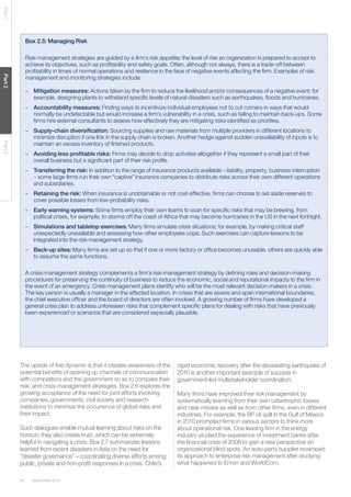 44 Global Risks 2014 
Part 1 Part 2 Part 3 
Box 2.5: Managing Risk 
Risk-management strategies are guided by a firm’s risk appetite; the level of risk an organization is prepared to accept to 
achieve its objectives, such as profitability and safety goals. Often, although not always, there is a trade-off between 
profitability in times of normal operations and resilience in the face of negative events affecting the firm. Examples of risk 
management and monitoring strategies include: 
– Mitigation measures: Actions taken by the firm to reduce the likelihood and/or consequences of a negative event; for 
example, designing plants to withstand specific levels of natural disasters such as earthquakes, floods and hurricanes. 
– Accountability measures: Finding ways to incentivize individual employees not to cut corners in ways that would 
normally be undetectable but would increase a firm’s vulnerability in a crisis, such as failing to maintain back-ups. Some 
firms hire external consultants to assess how effectively they are mitigating risks identified as priorities. 
– Supply-chain diversification: Sourcing supplies and raw materials from multiple providers in different locations to 
minimize disruption if one link in the supply chain is broken. Another hedge against sudden unavailability of inputs is to 
maintain an excess inventory of finished products. 
– Avoiding less profitable risks: Firms may decide to drop activities altogether if they represent a small part of their 
overall business but a significant part of their risk profile. 
– Transferring the risk: In addition to the range of insurance products available – liability, property, business interruption 
– some large firms run their own “captive” insurance companies to distribute risks across their own different operations 
and subsidiaries. 
– Retaining the risk: When insurance is unobtainable or not cost-effective, firms can choose to set aside reserves to 
cover possible losses from low-probability risks. 
– Early warning systems: Some firms employ their own teams to scan for specific risks that may be brewing, from 
political crises, for example, to storms off the coast of Africa that may become hurricanes in the US in the next fortnight. 
– Simulations and tabletop exercises: Many firms simulate crisis situations; for example, by making critical staff 
unexpectedly unavailable and assessing how other employees cope. Such exercises can capture lessons to be 
integrated into the risk-management strategy. 
– Back-up sites: Many firms are set up so that if one or more factory or office becomes unusable, others are quickly able 
to assume the same functions. 
A crisis-management strategy complements a firm’s risk-management strategy by defining roles and decision-making 
procedures for preserving the continuity of business to reduce the economic, social and reputational impacts to the firm in 
the event of an emergency. Crisis-management plans identify who will be the most relevant decision-makers in a crisis. 
The key person is usually a manager in the affected location. In crises that are severe and span international boundaries, 
the chief executive officer and the board of directors are often involved. A growing number of firms have developed a 
general crisis plan to address unforeseen risks that complement specific plans for dealing with risks that have previously 
been experienced or scenarios that are considered especially plausible. 
The upside of this dynamic is that it creates awareness of the 
potential benefits of opening up channels of communication 
with competitors and the government so as to compare their 
risk- and crisis-management strategies. Box 2.6 explores the 
growing acceptance of the need for joint efforts involving 
companies, governments, civil society and research 
institutions to minimize the occurrence of global risks and 
their impact. 
Such dialogues enable mutual learning about risks on the 
horizon; they also create trust, which can be extremely 
helpful in navigating a crisis. Box 2.7 summarizes lessons 
learned from recent disasters in Asia on the need for 
“disaster governance” – coordinating diverse efforts among 
public, private and non-profit responses in a crisis. Chile’s 
rapid economic recovery after the devastating earthquake of 
2010 is another important example of success in 
government-led multistakeholder coordination. 
Many firms have improved their risk management by 
systematically learning from their own catastrophic losses 
and near-misses as well as from other firms, even in different 
industries. For example, the BP oil spill in the Gulf of Mexico 
in 2010 prompted firms in various sectors to think more 
about operational risk. One leading firm in the energy 
industry studied the experience of investment banks after 
the financial crisis of 2008 to gain a new perspective on 
organizational blind spots. An auto-parts supplier revamped 
its approach to enterprise risk management after studying 
what happened to Enron and WorldCom. 
 