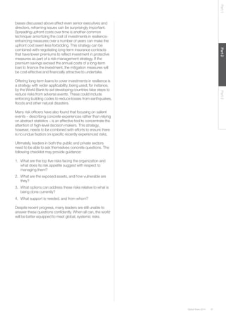Global Risks 2014 47 
Part 1 Part 2 Part 3 
biases discussed above affect even senior executives and 
directors, reframing issues can be surprisingly important. 
Spreading upfront costs over time is another common 
technique: amortizing the cost of investments in resilience-enhancing 
measures over a number of years can make the 
upfront cost seem less forbidding. This strategy can be 
combined with negotiating long-term insurance contracts 
that have lower premiums to reflect investment in protective 
measures as part of a risk-management strategy. If the 
premium savings exceed the annual costs of a long-term 
loan to finance the investment, the mitigation measures will 
be cost-effective and financially attractive to undertake. 
Offering long-term loans to cover investments in resilience is 
a strategy with wider applicability, being used, for instance, 
by the World Bank to aid developing countries take steps to 
reduce risks from adverse events. These could include 
enforcing building codes to reduce losses from earthquakes, 
floods and other natural disasters. 
Many risk officers have also found that focusing on salient 
events – describing concrete experiences rather than relying 
on abstract statistics – is an effective tool to concentrate the 
attention of high-level decision-makers. This strategy, 
however, needs to be combined with efforts to ensure there 
is no undue fixation on specific recently experienced risks. 
Ultimately, leaders in both the public and private sectors 
need to be able to ask themselves concrete questions. The 
following checklist may provide guidance: 
1. What are the top five risks facing the organization and 
what does its risk appetite suggest with respect to 
managing them? 
2. What are the exposed assets, and how vulnerable are 
they? 
3. What options can address these risks relative to what is 
being done currently? 
4. What support is needed, and from whom? 
Despite recent progress, many leaders are still unable to 
answer these questions confidently. When all can, the world 
will be better equipped to meet global, systemic risks. 
 