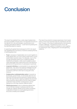52 Global Risks 2014 
This report has explored how a wide range of global risks – 
from the possibility of fiscal crisis in an important economy to 
the fallouts from new technologies, social tensions and 
changing geopolitical relations – could have long-lasting and 
far-reaching systemic impacts. 
In exploring the global risks landscape for 2014, this report 
has highlighted the importance of several underlying themes 
in tackling global risks: 
– Trust is necessary if stakeholders are to work together to 
tackle global risks, but trust is being undermined in some 
systemically important areas. For example, much of the 
younger generation lacks trust in traditional political 
institutions and leaders, while recent revelations about 
cyber espionage have undermined trust in the Internet in 
general and the governance of cyberspace in particular. 
– Long-term thinking is a prerequisite for any approach to 
global risks. This report has explored strategies through 
which corporations and governments can attempt to 
incentivize a shift from short-term to long-term time 
horizons. 
– Collaborative multistakeholder action is required as 
businesses, governments, or civil society alone do not 
have both the tools and the authority to tackle systemic 
risks. We hope that the mapping of global risks and their 
interconnections will provide a common base to better 
understand risks and their consequences, and for 
dialogue as a first step towards collective action. 
– Global governance is key to addressing global risks 
such as climate change or cybersecurity, but new 
models are urgently needed as the world’s increasing 
multipolarity renders its current global governance 
structures unwieldy and outdated. 
Conclusion 
This report has aimed to increase awareness of and inspire 
action on the most important risks the world faces over the 
next 10 years, in the hope of addressing the most pressing 
of these challenges. The World Economic Forum will 
continue to provide a platform for leaders to work together 
on preparing for risks, mitigating them and strengthening 
resilience. 
 