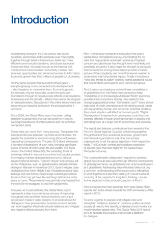 Introduction
Accelerating change in the 21st century has bound
countries, economies and businesses ever more tightly
together through better infrastructure, faster and more
efficient communication systems, and closer trade and
investment links. Innovations such as the Internet and
mobile phone have boosted productivity, created new
business opportunities and enhanced access to information.
Economic growth has lifted millions of people out of poverty.
Yet the same dynamic that lies behind these gains –
everything being more connected and interdependent
– also threatens to undermine them. Economic growth,
for example, may be inexorably undermining its own
foundations through its negative side-effects on ecosystems,
biodiversity and the climate – effects that cannot be stopped
at national borders. Disruptions in the online environment are
becoming as impactful as those in the physical world, if
not more.
Since 2006, the Global Risks report has been calling
attention to global risks that can be systemic in nature,
causing breakdowns of entire systems and not only their
component parts.
These risks can come from many sources. The greater the
interdependencies between countries and industries, the
greater the potential for events to bring about unforeseen,
cascading consequences. The year 2013 alone witnessed
a number of illustrations of such risks, bringing significant
losses in terms of both human life and wealth. The fiscal
crisis in the United States (US), the subsiding threat of
sovereign default in eurozone countries and popular protests
in emerging markets all presented economic risks far
beyond national borders. Typhoon Haiyan took a heavy toll
on the Philippines, even as global leaders debated climate
change in Warsaw in November 2013. Syria’s refugee crisis
destabilized the entire Middle East. Revelations about data
leakage and new forms of espionage created geopolitical
tensions that may yet have far-reaching implications in the
years to come. These events have painfully emphasized that
the world is not equipped to deal with global risks.
This year, as in past editions, the Global Risks report
represents a step in a continuous process of improving
how global risks and their interconnections can be put
on decision-makers’ radar screens, to provide a basis for
dialogue on how governments, business and civil society
can work together effectively to build resilience and mitigate
any negative effects accruing from them.
Part 1 of the report presents the results of this year’s
Global Risks Perceptions Survey, enumerating the 10
risks that respondents nominated as being of highest
concern and also those they thought were most likely and
potentially impactful. It also maps the strength of perceived
interconnections among these risks to provide a holistic
picture of the complexity and broad framework needed to
understand their full potential impact. Finally, it includes a
“risks and trends to watch” section, noting additional issues
that respondents and experts were concerned about.
Part 2 selects and explores in detail three constellations
of global risks from the Risks Interconnections Map.
“Instabilities in an Increasingly Multipolar World” examines
possible interconnections among risks related to the
changing geopolitical order. “Generation Lost?” looks at how
high rates of youth unemployment risk stoking social unrest
and squandering human and economic potential, and how
the current situation will affect tomorrow’s youth. “Digital
Disintegration” imagines how cyberspace could become
severely affected through growing strength of attacks and
dwindling trust, at a huge cost to economies and societies.
The report also features contributions from several of the
Forum’s Global Agenda Councils, which bring together
thought leaders from academia, business, government,
international organizations and other civil society
organizations to set the global agendas in their respective
fields. The Councils’ contributions explore a selection
of specific risks that rank highly on the Global Risks
Perceptions Survey.
The multistakeholder collaboration required to address
global risks should take place through effective mechanisms
of global governance, as global risks can only be addressed
at a global level. Addressing risks effectively takes not only
a common understanding of the issues and a willingness
to work together but also the building of mutual trust and
nurturing of the capacity for long-term thinking – issues
further explored in the concluding section of Part 2.
Part 3 analyses the main learnings from past Global Risks
reports and looks ahead towards the 10th anniversary of the
report in 2015.
To work together to prepare and mitigate risks and
strengthen resilience, leaders in business, politics and civil
society all need to first identify, understand and monitor the
most important global risks. The Global Risks 2014 report
aims to facilitate this process and provide a platform
for dialogue.
11Global Risks 2014
 
