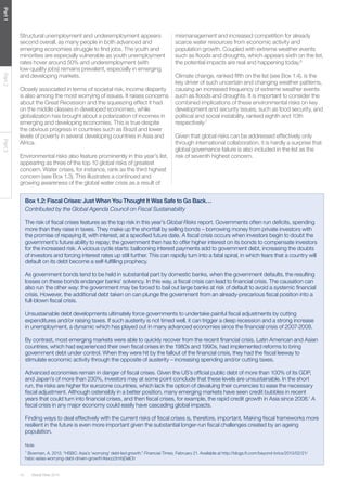 Global Risks 201414
Part1Part2Part3
Structural unemployment and underemployment appears
second overall, as many people in both advanced and
emerging economies struggle to find jobs. The youth and
minorities are especially vulnerable as youth unemployment
rates hover around 50% and underemployment (with
low-quality jobs) remains prevalent, especially in emerging
and developing markets.
Closely associated in terms of societal risk, income disparity
is also among the most worrying of issues. It raises concerns
about the Great Recession and the squeezing effect it had
on the middle classes in developed economies, while
globalization has brought about a polarization of incomes in
emerging and developing economies. This is true despite
the obvious progress in countries such as Brazil and lower
levels of poverty in several developing countries in Asia and
Africa.
Environmental risks also feature prominently in this year’s list,
appearing as three of the top 10 global risks of greatest
concern. Water crises, for instance, rank as the third highest
concern (see Box 1.3). This illustrates a continued and
growing awareness of the global water crisis as a result of
Box 1.2: Fiscal Crises: Just When You Thought It Was Safe to Go Back…
Contributed by the Global Agenda Council on Fiscal Sustainability
The risk of fiscal crises features as the top risk in this year’s Global Risks report. Governments often run deficits, spending
more than they raise in taxes. They make up the shortfall by selling bonds – borrowing money from private investors with
the promise of repaying it, with interest, at a specified future date. A fiscal crisis occurs when investors begin to doubt the
government’s future ability to repay; the government then has to offer higher interest on its bonds to compensate investors
for the increased risk. A vicious cycle starts: ballooning interest payments add to government debt, increasing the doubts
of investors and forcing interest rates up still further. This can rapidly turn into a fatal spiral, in which fears that a country will
default on its debt become a self-fulfilling prophecy.
As government bonds tend to be held in substantial part by domestic banks, when the government defaults, the resulting
losses on these bonds endanger banks’ solvency. In this way, a fiscal crisis can lead to financial crisis. The causation can
also run the other way: the government may be forced to bail out large banks at risk of default to avoid a systemic financial
crisis. However, the additional debt taken on can plunge the government from an already-precarious fiscal position into a
full-blown fiscal crisis.
Unsustainable debt developments ultimately force governments to undertake painful fiscal adjustments by cutting
expenditures and/or raising taxes. If such austerity is not timed well, it can trigger a deep recession and a strong increase
in unemployment, a dynamic which has played out in many advanced economies since the financial crisis of 2007-2008.
By contrast, most emerging markets were able to quickly recover from the recent financial crisis. Latin American and Asian
countries, which had experienced their own fiscal crises in the 1980s and 1990s, had implemented reforms to bring
government debt under control. When they were hit by the fallout of the financial crisis, they had the fiscal leeway to
stimulate economic activity through the opposite of austerity – increasing spending and/or cutting taxes.
Advanced economies remain in danger of fiscal crises. Given the US’s official public debt of more than 100% of its GDP,
and Japan’s of more than 230%, investors may at some point conclude that these levels are unsustainable. In the short
run, the risks are higher for eurozone countries, which lack the option of devaluing their currencies to ease the necessary
fiscal adjustment. Although ostensibly in a better position, many emerging markets have seen credit bubbles in recent
years that could turn into financial crises, and then fiscal crises, for example, the rapid credit growth in Asia since 2008.1
A
fiscal crisis in any major economy could easily have cascading global impacts.
Finding ways to deal effectively with the current risks of fiscal crises is, therefore, important. Making fiscal frameworks more
resilient in the future is even more important given the substantial longer-run fiscal challenges created by an ageing
population.
Note
1
Bowman, A. 2013. “HSBC: Asia’s ‘worrying’ debt-led growth.” Financial Times, February 21. Available at http://blogs.ft.com/beyond-brics/2013/02/21/
hsbc-asias-worrying-debt-driven-growth/#axzz2mhjDelCh
mismanagement and increased competition for already
scarce water resources from economic activity and
population growth. Coupled with extreme weather events
such as floods and droughts, which appears sixth on the list,
the potential impacts are real and happening today.6
Climate change, ranked fifth on the list (see Box 1.4), is the
key driver of such uncertain and changing weather patterns,
causing an increased frequency of extreme weather events
such as floods and droughts. It is important to consider the
combined implications of these environmental risks on key
development and security issues, such as food security, and
political and social instability, ranked eighth and 10th
respectively.7
Given that global risks can be addressed effectively only
through international collaboration, it is hardly a surprise that
global governance failure is also included in the list as the
risk of seventh highest concern.
 