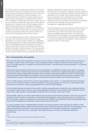 Global Risks 201422
Part1Part2Part3
the climate system is unequivocal and that each of the last
three decades has been successively warmer at the earth’s
surface than any preceding decade since 1850. This is the
strongest IPCC statement on climate change yet. The
increased frequency of extreme weather events, such as
storm surges and droughts, is consistent with the latest
IPCC modelling.12
The damage to economic assets, such as
city and industrial infrastructure, agriculture and key global
supply chains, caused by such extreme weather events is
becoming more evident, as is the fragility of the global
logistics and mobility systems (see Box 1.5). Consequently,
“resilience” has become a key policy and agency theme to
counteract the growing sense of economic, political and
social risk that changing climatic conditions pose.
The risk of global governance failure, which lies at the heart
of the risk map, is linked to the risk of climate change.
Negotiations on climate change mitigation and adaptation
are progressing by fits and starts, perpetually challenged to
deliver a global legal framework. Meanwhile, a regime of
national, regional and public-private collaborative efforts to
address the problem is gathering pace. This may represent
the future of global governance – a more intricate lattice of
multiple, interconnected government agreements related to
relatively simple global “goals” (such as a commitment to
limit warming to no more than 2 degrees Celsius), supported
by a framework of collaborative alliances and partnerships to
help deliver on that target across different themes, regions or
sectors. Arguably, such a heterogeneous and diverse
intergovernmental and public-private response to the
climate-change risk could offer more resilience and flexibility
to the dynamic challenge of climate change than a
homogenous, single global framework.
The technological risks of cyber attacks, data fraud/theft and
critical information infrastructure breakdown are strongly
connected to each other and to risks such as terrorist
attacks and global governance failure. This reflects the
changing nature of vulnerability in an increasingly digitized
world, and the need for global multistakeholder collaboration
to maintain the resilience of cyberspace. These issues are
explored in Part 2.4 of this report.
Box 1.5: Growing Cities, Growing Risks
More than half of the world’s population now lives in cities. By 2050, the urban population will have nearly doubled to an
estimated 6.4 billion. Most of the increase in urban populations will be in middle- and lower-income countries, which
have more limited capacity to manage the new risks being created – and existing risks being exacerbated – by the global
urban transition.
While urbanization provides important economic and social gains, it substantially increases risks related to ecological
disruptions, pollution, climate change and environmental disasters. Populations are agglomerating along coastal areas
where climate change portends rising sea levels, extreme weather events, earthquakes and tsunamis. Urban flooding
has already become the leading form of disaster in the world, and the UN forecasts that the number of people in large
cities exposed to cyclonic winds, earthquakes and flooding will more than double in the first half of this century.
Around 1 billion people, one-third of the world’s urban population, live in slums1
– a number that has been increasing in
the current era of high and widening income inequalities. This growing population of urban poor is vulnerable to rising
food prices and economic crises, posing significant risks of chronic social instability.
Communicable diseases can spread more quickly in densely-populated areas, increasing the risk of global pandemics.
For example, if a new strain of avian flu were to spread globally through the air travel network that connects the world’s
major cities, 3 billion people could potentially be exposed to the virus within a short span of time.
More generally, cities are connected systemically through physical and informational networks in ways that may become
apparent only when events in one location are rapidly transmitted globally in unexpected trajectories. For example, the
2011 earthquake in Japan and subsequent nuclear power plant meltdown had cascading impacts through global supply
chains that immediately led to decreases in auto production around the world.
As urban populations grow, multistakeholder processes of inclusive governance will increasingly be needed to make
cities resilient against these complex and interconnected risks. While cities have been efficient at driving change in some
areas, substantial improvements in urban governance capacities will be needed to address risks, especially in the
emerging economies where future urbanization will mostly take place, and which are especially vulnerable to
systemic risks.
Note
1
See http://www.unhabitat.org/content.asp?typeid=19&catid=10&cid=928.
Source
For more information, see Douglass, M. 2013. The Urban Transition of Environmental Disaster Governance in Asia. Working Paper Series No. 210. Singapore:
Asia Research Institute. Available at http://www.ari.nus.edu.sg/publication_details.asp?pubtypeid=WP&pubid=2334.
 