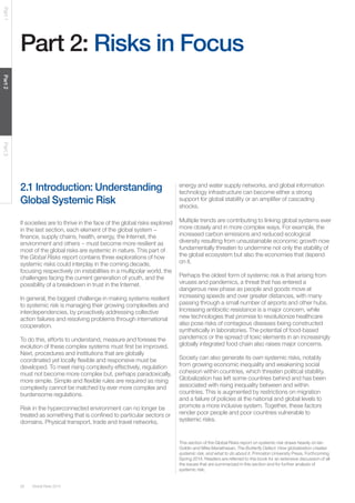 Global Risks 201426
Part1Part2Part3
Part 2: Risks in Focus
2.1 Introduction: Understanding
Global Systemic Risk
If societies are to thrive in the face of the global risks explored
in the last section, each element of the global system −
finance, supply chains, health, energy, the Internet, the
environment and others − must become more resilient as
most of the global risks are systemic in nature. This part of
the Global Risks report contains three explorations of how
systemic risks could interplay in the coming decade,
focusing respectively on instabilities in a multipolar world, the
challenges facing the current generation of youth, and the
possibility of a breakdown in trust in the Internet.
In general, the biggest challenge in making systems resilient
to systemic risk is managing their growing complexities and
interdependencies, by proactively addressing collective
action failures and resolving problems through international
cooperation.
To do this, efforts to understand, measure and foresee the
evolution of these complex systems must first be improved.
Next, procedures and institutions that are globally
coordinated yet locally flexible and responsive must be
developed. To meet rising complexity effectively, regulation
must not become more complex but, perhaps paradoxically,
more simple. Simple and flexible rules are required as rising
complexity cannot be matched by ever more complex and
burdensome regulations.
Risk in the hyperconnected environment can no longer be
treated as something that is confined to particular sectors or
domains. Physical transport, trade and travel networks,
This section of the Global Risks report on systemic risk draws heavily on Ian
Goldin and Mike Mariathasan, The Butterfly Defect: How globalization creates
systemic risk, and what to do about it, Princeton University Press, Forthcoming
Spring 2014. Readers are referred to this book for an extensive discussion of all
the issues that are summarized in this section and for further analysis of
systemic risk.
energy and water supply networks, and global information
technology infrastructure can become either a strong
support for global stability or an amplifier of cascading
shocks.
Multiple trends are contributing to linking global systems ever
more closely and in more complex ways. For example, the
increased carbon emissions and reduced ecological
diversity resulting from unsustainable economic growth now
fundamentally threaten to undermine not only the stability of
the global ecosystem but also the economies that depend
on it.
Perhaps the oldest form of systemic risk is that arising from
viruses and pandemics, a threat that has entered a
dangerous new phase as people and goods move at
increasing speeds and over greater distances, with many
passing through a small number of airports and other hubs.
Increasing antibiotic resistance is a major concern, while
new technologies that promise to revolutionize healthcare
also pose risks of contagious diseases being constructed
synthetically in laboratories. The potential of food-based
pandemics or the spread of toxic elements in an increasingly
globally integrated food chain also raises major concerns.
Society can also generate its own systemic risks, notably
from growing economic inequality and weakening social
cohesion within countries, which threaten political stability.
Globalization has left some countries behind and has been
associated with rising inequality between and within
countries. This is augmented by restrictions on migration
and a failure of policies at the national and global levels to
promote a more inclusive system. Together, these factors
render poor people and poor countries vulnerable to
systemic risks.
 