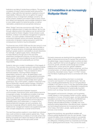 27Global Risks 2014
Part1Part2Part3
Institutions are failing to tackle these problems. The growing
complexity of today’s interconnected world reduces the
ability to make well-informed decisions, leading to a loss of
responsibility. Politicians often do not gather the support
required to focus on longer-term strategic concerns. As
social cohesion weakens and citizens seek to wrest control
from distant and apparently unaccountable institutions, there
is more visible support for extremist parties, as well as
nationalistic, protectionist and xenophobic behaviour.
When “foreign” becomes synonymous with “threat”, the
case for collective action is made more difficult. Yet it is only
through collective action that resilience can be built and the
gravest systemic threats mitigated. Social cohesion could,
therefore, underpin more effective management of systemic
threats – as could a greater understanding of causal
connections between actions and events, allowing for the
construction of decision-making scenarios in which the
consequences of actions may be anticipated.1
The financial crisis of 2007-2008 was the new century’s most
widely experienced systemic crisis, and others are likely to
follow. The same dynamic of individually rational decisions
leading to greater systemic vulnerability is at work elsewhere.
For example, in global supply chains, individual firms
increase efficiency through just-in-time and other
streamlined management practices, but the removal of
spare capacity can reduce resilience as each firm believes
that system stability and sustainability are not their
responsibility.
Systemic risks are a modern manifestation of the tragedy of
the commons. They typically transcend national boundaries
and involve shared resources as well as causality that are
indirect and time-delayed.2
They are resistant to direct
technical solutions, requiring instead changes to
stakeholders’ behaviour. Hence, all stakeholders must
display greater responsibility – including global businesses,
governments, international organizations and civil society
– while efforts are made to fundamentally reform global
governance. The current system, created in response to the
Second World War, requires radical changes, including a
renewal of mandates, shareholding and skills to reflect
21st-century realities.
Yet, as the interconnections between transport,
communication, financial and other world systems become
increasingly complex, the traditional concepts of risk have
become inappropriate as a basis of modern global
governance. Systemic risks include elements that cannot be
easily quantified using traditional tools and formulas from
probability theory and mathematics, or made to fit the
classical distinction between risk and uncertainty. As it
becomes increasingly difficult to identify direct causality,
traditional risk management needs to be supplemented with
new concepts designed for uncertain environments.
The next three sections explore in more detail how individual
risks could combine to create systemic global risks. These
sections are followed by an analysis of concrete actions that
leading companies and nations are taking to deal with such
risks, both individually and through public-private
partnerships.
Cyber attacks
Fiscal crises
Political and
social instability
State collapse
Corruption
Interstate conflict
Income
disparity
Global
governance
failure
Cyber attacks
Fiscal crises
Political and
social instability
State collapse
Corruption
Interstate conflict
Income
disparity
Global
governance
failure
2.2 Instabilities in an Increasingly
Multipolar World
Domestic pressures are denting both the appetite and the
ability of advanced economies to maintain their authority on
the global stage. Large emerging-market countries are keen
to play a significant role but are struggling to reconcile rapid
economic growth, dramatic social change and complex
political reform. At the same time, global multilateral
institutions are finding it hard to achieve consensus, and thus
concerted action, on critical matters due to the proliferation
of assertive, discordant voices. Figure 1.4 in Part 1 shows
how the failure of global governance is connected with other
risks.
Already, states are prioritizing short-term or proximate
concerns over long-term or more global issues.3
Not only
may a resulting global leadership vacuum fuel geopolitical
instability in the years to come, it may also exacerbate global
governance challenges and have undesirable consequences
for the long-term development of systemically important
sectors such as energy, financial services and healthcare.
Demographic and economic changes, such as growing
middle classes in most emerging-market countries, ageing
populations in Europe, China and Japan, and fast-expanding
populations across much of North Africa, the Middle East
and India, are transforming societal expectations and
shaping national political priorities. In parallel, ever more
extensive trading relationships, international travel, migration
and technological advances are increasing the speed at
which ideas, information, people, capital, goods and
services cross borders.
Against this backdrop, key geopolitical variables will
influence global development over the next decade. These
include the ability of key emerging markets to successfully
deliver on substantial economic and political reforms, and
the willingness of leading powers to cooperate economically
and on global governance issues. Thus, across the world,
 