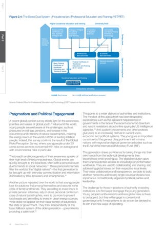 Global Risks 201436
Part1Part2Part3
Figure 2.4: The Swiss Dual System of Vocational and Professional Education and Training (VET/PET)
Source: Federal Office for Professional Education and Technology (OPET) based on Kammermann 2010.
Career -
oriented
advanced
training
Advanced Fed.
Certiﬁcate and
Fed. Diploma
of Higher VET
Higher vocational education and training University level
Colleges of Higher
Vocational
Education
and Training
Universities
of Applied
Sciences
Universities
and Swiss Federal
Institutes of
Technology
TertiarylevelUppersecondarylevel
Professional
Baccalaureate
Academic
Baccalaureate
General education
schools
Vocational education and training
Course to bridge
gaps in training
Basic Federal
Certiﬁcate of
Vocational
Education and
Training (2 years)
direct access additional qualiﬁcations necessary
Federal Certiﬁcate of
Vocational
Education and Training
(3 or 4 years)
Compulsory schooling
Pragmatism and Political Engagement
A recent global opinion survey sheds light on the awareness,
priorities and values of global youth.20
All around the world,
young people are well aware of the challenges, such as
pressures on old-age pensions, an increase in the
occurrence and intensity of natural catastrophes, meeting
the energy needs of the world in 2050 or feeding 9 billion
people. Indeed, this survey confirms the result of the Global
Risks Perception Survey, where young people under 30
came across as more concerned with risks on average and
with environmental risks in particular.
The breadth and homogeneity of their awareness speaks of
their high level of interconnectedness. Global events are
quickly brought to the local level, often with a personal touch
due to friends in social networks.21
These personal channels
filter the world of the “digital natives” – the first generation to
be brought up with everyday communication and information
dominated by Web browsers and smartphones.22
Another picture repeated over the world is that young people
look for solutions first among themselves and second in the
circle of family and friends. They are willing to invest more in
private pension schemes, rely on close personal contacts in
case of natural catastrophes, want to do more to prevent
food waste and are willing to invest in clean energy sources.
What does not appear on their radar screen of solutions is
the state or government. They think independently of this
basic fallback system of the older generation – governments
providing a safety net.23
This points to a wider distrust of authorities and institutions.
The mindset of this age cohort has been shaped by
experiences such as the apparent helplessness of
governments in the face of the recent economic downturn
and recent revelations about online spying by US intelligence
agencies.24
Anti-austerity movements and other protests
give voice to an increasing distrust in current socio-
economic and political systems. The young are an important
constituent of the general disappointment felt in many
nations with regional and global governance bodies such as
the EU and the International Monetary Fund (IMF).
This generation draws confidence for taking things into their
own hands from the technical developments they
experienced while growing up. The digital revolution gave
them unprecedented access to knowledge and information
worldwide. They are used to collaborating and sharing, and
addressing global issues on their respective local levels.
They value collaboration and transparency, are able to build
abstract networks addressing single issues and place less
importance on traditionally organized political parties and
leadership.
The challenge for those in positions of authority in existing
institutions is to find ways to engage the young generation.
Young people’s enthusiasm to address global risks is there
to be tapped, but they will engage in conventional
governance only if mechanisms to do so can be devised to
fit with their new ways of operating.
 