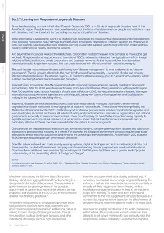 Global Risks 201446
Part1Part2Part3
Box 2.7: Learning from Responses to Large-scale Disasters
Since the devastating tsunami in the Indian Ocean in December 2004, a multitude of large-scale disasters have hit the
Asia-Pacific region. Valuable lessons have been learned about the factors that determine how people and institutions cope
with disasters, and how to reduce the cascading or compounding effects of disasters.
In the aftermath of a catastrophic event, it is challenging to coordinate the massive influx of resources and organizations to
meet pressing needs amid heavy damage to infrastructure. Emergency response to Typhoon Haiyan in the Philippines in
2013, for example, was delayed as most airplanes carrying crucial relief supplies were too big to land on smaller airstrips,
causing bottlenecks at nearby international airports.
And beyond the first crucial weeks of the relief phase, coordination has become even more complex as more actors get
involved. Alongside national responders and international NGOs, external contributions now typically come from foreign
religious-affiliated institutions, private corporations and business networks. As the focus switches from immediate
humanitarian aid to longer-term recovery, this can create tensions with efforts to maintain national sovereignty.
The past decade has consequently seen a shift away from “disaster management” to what is referred to as “disaster
governance”. There is growing attention to the need for “downward” accountability – ownership of relief and recovery
efforts by the beneficiaries in the affected regions – to match the attention already given to “upward” accountability, which
is about countering funders’ fears of waste and corruption.
In recent years, for example, ASEAN has partnered with civil society organizations on capacity building for downward
accountability. After the 2008 Wenchuan earthquake, China paired institutions offering assistance with a specific region.
After 700 bushfires raged across Australia’s Victoria state in February 2009, the response operations featured sharing of
information across government agencies and with the public, along with community engagement and local decision-
making in the subsequent rebuilding efforts.
In general, disasters are exacerbated by poverty, badly planned and badly managed urbanization, environmental
degradation and weak institutions for managing risk at local and national levels. These effects were exemplified by the
Thailand and Cambodia floods of 2011. Political support for disaster preparedness activities, from both the legislative and
executive bodies, is central, but there is still a lack of funding and prioritization from international organizations and national
governments, especially in lower-income countries. These countries may not have the liquidity or borrowing capacity to
expeditiously recover from natural disasters, but evidence has shown that risk transfer to insurance markets can be
particularly effective for these countries to avoid drastic disruptions to economic growth.
Going beyond the preparedness of institutions and formal mechanisms, containing damage from disaster also calls for an
expansion of preparedness in society as a whole. For example, the Singapore government conducts regular large-scale
exercises to stress-test crisis capabilities and rehearse the unfolding of interdependencies. An exercise in 2012 involved
18,000 employees participating in terror-attack simulation.
Scientific advances have been made in early-warning systems, digital technologies and in-time meteorological data, but
these must be coupled with awareness campaigns and mainstreaming disaster preparedness in educational systems.
Countless lives could have been saved as Typhoon Haiyan hit the Philippines had there been a greater level of popular
understanding of the devastating effects of the typhoon “surge”.
Source
For more information, see Brassard, C. and A. Raffin. 2011. “Resilience in Post Disaster Societies: From Crisis to Development.” Asian Journal of Social
Science. 39(4): 417-424.
effectively outsourcing the full-time task of long-term
thinking, short-term aggregation and troubleshooting to a
designated individual and department. The equivalent in
governments is the growing interest in the possible
appointment of cabinet-level national risk officers, as was
proposed and discussed at the 2012 G20 in the context of
disaster risk-financing practices.41
While there will always be a temptation to prioritize short-
term concerns over long-term ones, both firms and
governments can seek to nurture an institutional culture of
valuing those in charge of thinking about risk, through
remuneration, such as contingent bonuses, and other
indications of prestige, such as high-level access.
Incentive structures need to be closely analysed and, if
necessary, overhauled to encourage long-term thinking. For
instance, a culture that rewards decisions made quarterly or
annually will likely trigger short-term thinking, while a
knowledge management strategy is likely to contribute to
longer-term thinking. To foster long-term thinking and
commitment to the firm, a significant portion of bonuses in a
number of companies is now based on the effectiveness of
programmes and recommendations made 5-10 years back.
Despite encouraging trends around the world, discussions
with chief risk officers still reveal some frustration in their
attempts to get board members to take seriously risks that
are perceived as low-probability. Given that the cognitive
 