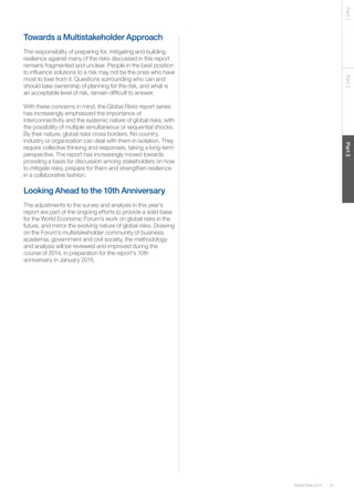 51Global Risks 2014
Part1Part2Part3
Towards a Multistakeholder Approach
The responsibility of preparing for, mitigating and building
resilience against many of the risks discussed in this report
remains fragmented and unclear. People in the best position
to influence solutions to a risk may not be the ones who have
most to lose from it. Questions surrounding who can and
should take ownership of planning for the risk, and what is
an acceptable level of risk, remain difficult to answer.
With these concerns in mind, the Global Risks report series
has increasingly emphasized the importance of
interconnectivity and the systemic nature of global risks, with
the possibility of multiple simultaneous or sequential shocks.
By their nature, global risks cross borders. No country,
industry or organization can deal with them in isolation. They
require collective thinking and responses, taking a long-term
perspective. The report has increasingly moved towards
providing a basis for discussion among stakeholders on how
to mitigate risks, prepare for them and strengthen resilience
in a collaborative fashion.
Looking Ahead to the 10th Anniversary
The adjustments to the survey and analysis in this year’s
report are part of the ongoing efforts to provide a solid base
for the World Economic Forum’s work on global risks in the
future, and mirror the evolving nature of global risks. Drawing
on the Forum’s multistakeholder community of business,
academia, government and civil society, the methodology
and analysis will be reviewed and improved during the
course of 2014, in preparation for the report’s 10th
anniversary in January 2015.
 
 