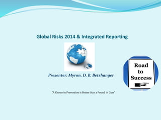 Global Risks 2014 & Integrated Reporting 
Presenter: Myron. D. B. Betshanger 
“A Ounce in Prevention is Better than a Pound in Cure” 
 
