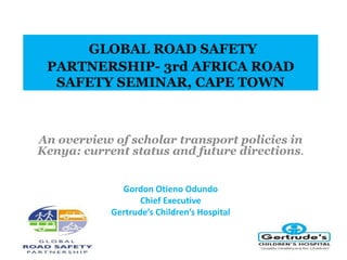 GLOBAL ROAD SAFETY 
PARTNERSHIP- 3rd AFRICA ROAD 
SAFETY SEMINAR, CAPE TOWN 
An overview of scholar transport policies in 
Kenya: current status and future directions. 
Gordon Otieno Odundo 
Chief Executive 
Gertrude’s Children’s Hospital 
 
