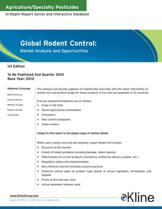 Agriculture/Specialty Pesticides
In-Depth Report Series and Interactive Database




                Global Rodent Control:
                Market Analysis and Opportunities


 1st Edition

 To Be Published 2nd Quarter 2013
 Base Year: 2012

 Regional Coverage        This analysis will provide suppliers of rodenticides and traps with the latest information on
                          market size and product usage for these products in five end-use segments in 12 countries.
 North America

 South America
                          End-use segment breakdowns are as follows:
 Western Europe               Crops in the field
 Eastern Europe               Stored agricultural commodities
 Asia-Pacific                 Consumers
                              Pest control companies
                              Urban centers


                          Unique to this report is the global scope of market details


                          Within each country and end-use segment, report details will include:
                              Structure of the market
                              Extent of rodent problems including damage, rodent species
                              Effectiveness of current products (resistance, ineffective delivery system, etc.)
                              Regulatory status and implementation
                              Non chemical controls including cultural practices
                              Chemical control sales by product type, brand, or active ingredient, formulation, and
                              supplier
                              Prices at the end-user level
                              Active ingredient volumes used



   www.KlineGroup.com
   Report #Y732 | © 2012 Kline & Company, Inc.
 