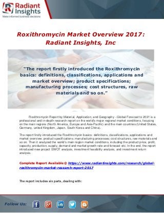 Follow Us:
Roxithromycin Market Overview 2017:
Radiant Insights, Inc
Roxithromycin Report by Material, Application, and Geography - Global Forecast to 2021 is a
professional and in-depth research report on the world's major regional market conditions, focusing
on the main regions (North America, Europe and Asia-Pacific) and the main countries (United States,
Germany, united Kingdom, Japan, South Korea and China).
The report firstly introduced the Roxithromycin basics: definitions, classifications, applications and
market overview; product specifications; manufacturing processes; cost structures, raw materials and
so on. Then it analyzed the world's main region market conditions, including the product price, profit,
capacity, production, supply, demand and market growth rate and forecast etc. In the end, the report
introduced new project SWOT analysis, investment feasibility analysis, and investment return
analysis.
Complete Report Available @ https://www.radiantinsights.com/research/global-
roxithromycin-market-research-report-2017
The report includes six parts, dealing with:
“The report firstly introduced the Roxithromycin
basics: definitions, classifications, applications and
market overview; product specifications;
manufacturing processes; cost structures, raw
materials and so on.”
 