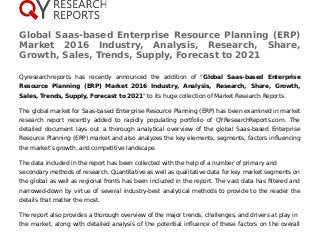 Global Saas-based Enterprise Resource Planning (ERP)
Market 2016 Industry, Analysis, Research, Share,
Growth, Sales, Trends, Supply, Forecast to 2021
Qyresearchreports has recently announced the addition of "Global Saas-based Enterprise
Resource Planning (ERP) Market 2016 Industry, Analysis, Research, Share, Growth,
Sales, Trends, Supply, Forecast to 2021" to its huge collection of Market Research Reports.
The global market for Saas-based Enterprise Resource Planning (ERP) has been examined in market
research report recently added to rapidly populating portfolio of QYResearchReports.com. The
detailed document lays out a thorough analytical overview of the global Saas-based Enterprise
Resource Planning (ERP) market and also analyzes the key elements, segments, factors influencing
the market’s growth, and competitive landscape.
The data included in the report has been collected with the help of a number of primary and
secondary methods of research. Quantitative as well as qualitative data for key market segments on
the global as well as regional fronts has been included in the report. The vast data has filtered and
narrowed-down by virtue of several industry-best analytical methods to provide to the reader the
details that matter the most.
The report also provides a thorough overview of the major trends, challenges, and drivers at play in
the market, along with detailed analysis of the potential influence of these factors on the overall
 
