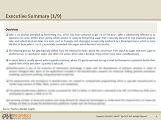Executive Summary (1/9)
4
Overview
Source: Prophecy Market Insights
Copyright ? PROPHECY MARKET INSIGHTS 2019, All Rights Reserved
? Sake is an alcohol prepared by fermenting rice, which has been polished to get rid of the bran. Sake is additionally referred to as
Japanese rice wine. Unlike wine, during which alcohol is ready by fermenting sugar that's naturally present in fruit (typically grapes),
sake, and indeed any East Asian rice wine (such as huangjiu and cheongju), is especially produced by a brewing process, which is more
like that of beer, where starch is essentially converted into sugars which ferment into alcohol.
? The brewing process for sake basically differs from the method for beer, where the conversion from starch to sugar and from sugar to
alcohol occurs in two distinct steps. Like other rice wines, when sake is brewed, these conversions occur simultaneously.
? In Japan, sake is usually served with a special ceremony, where it's gently warmed during a small earthenware or porcelain bottle then
sipped from a little porcelain cup called a sakazuki.
 