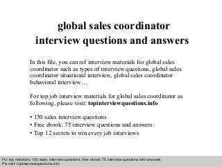 Interview questions and answers – free download/ pdf and ppt file
global sales coordinator
interview questions and answers
In this file, you can ref interview materials for global sales
coordinator such as types of interview questions, global sales
coordinator situational interview, global sales coordinator
behavioral interview…
For top job interview materials for global sales coordinator as
following, please visit: topinterviewquestions.info
• 150 sales interview questions
• Free ebook: 75 interview questions and answers
• Top 12 secrets to win every job interviews
For top materials: 150 sales interview questions, free ebook: 75 interview questions with answers
Pls visit: topinterviewquesitons.info
 
