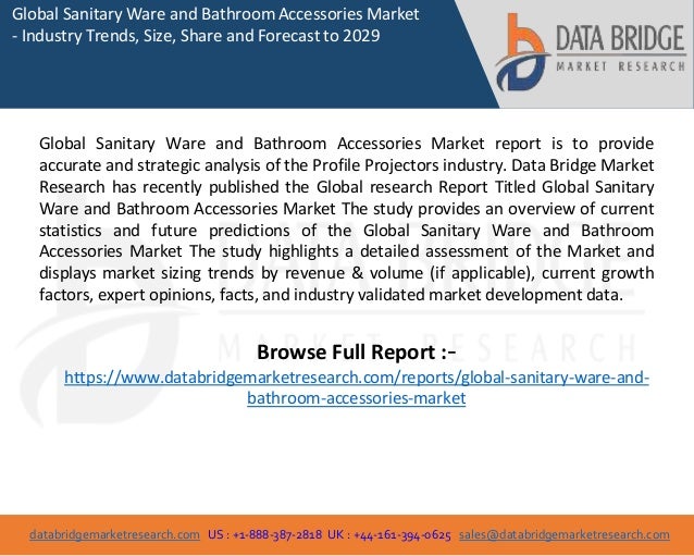 databridgemarketresearch.com US : +1-888-387-2818 UK : +44-161-394-0625 sales@databridgemarketresearch.com
1
Global Sanitary Ware and Bathroom Accessories Market
- Industry Trends, Size, Share and Forecast to 2029
Global Sanitary Ware and Bathroom Accessories Market report is to provide
accurate and strategic analysis of the Profile Projectors industry. Data Bridge Market
Research has recently published the Global research Report Titled Global Sanitary
Ware and Bathroom Accessories Market The study provides an overview of current
statistics and future predictions of the Global Sanitary Ware and Bathroom
Accessories Market The study highlights a detailed assessment of the Market and
displays market sizing trends by revenue & volume (if applicable), current growth
factors, expert opinions, facts, and industry validated market development data.
Browse Full Report :-
https://www.databridgemarketresearch.com/reports/global-sanitary-ware-and-
bathroom-accessories-market
 