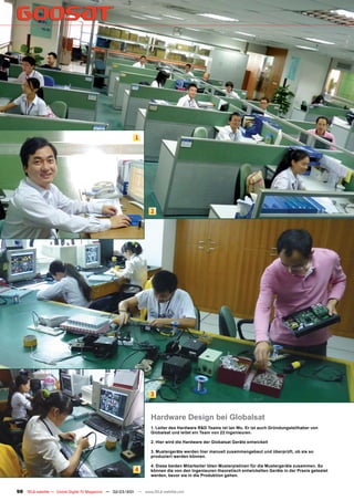 1




                                                                  2




                                                                  3


                                                                  Hardware Design bei Globalsat
                                                                  1. Leiter des Hardware R&D Teams ist Ian Wu. Er ist auch Gründungsteilhaber von
                                                                  Globalsat und leitet ein Team von 22 Ingenieuren.

                                                                  2. Hier wird die Hardware der Globalsat Geräte entwickelt

                                                                  3. Mustergeräte werden hier manuell zusammengebaut und überprüft, ob sie so
                                                                  produziert werden können.

                                                                  4. Diese beiden Mitarbeiter löten Musterplatinen für die Mustergeräte zusammen. So
                                                          4       können die von den Ingenieuren theoretisch entwickelten Geräte in der Praxis getestet
                                                                  werden, bevor sie in die Produktion gehen.


98 TELE-satellite — Global Digital TV Magazine — 02-03/201 — www.TELE-satellite.com
                                                         1
 