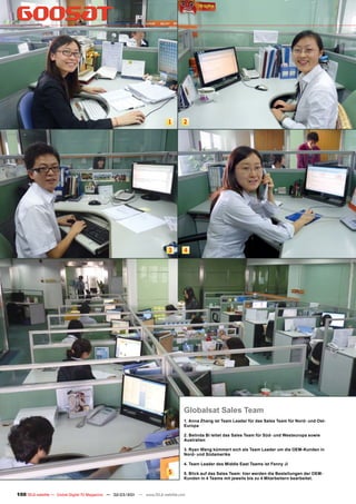 1       2




                                                                           3       4




                                                                                   Globalsat Sales Team
                                                                                   1. Anna Zhang ist Team Leader für das Sales Team für Nord- und Ost-
                                                                                   Europa

                                                                                   2. Belinda Bi leitet das Sales Team für Süd- und Westeuropa sowie
                                                                                   Australien

                                                                                   3. Ryan Wang kümmert sich als Team Leader um die OEM-Kunden in
                                                                                   Nord- und Südamerika

                                                                                   4. Team Leader des Middle East Teams ist Fenny Ji

                                                                           5       5. Blick auf das Sales Team: hier werden die Bestellungen der OEM-
                                                                                   Kunden in 4 Teams mit jeweils bis zu 4 Mitarbeitern bearbeitet.


100 TELE-satellite — Global Digital TV Magazine — 02-03/201 — www.TELE-satellite.com
                                                          1
 