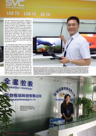 mos las licencias para Conax, Crypton y
XCrypt y estamos trabajando en adquirir
las licencias para Nagra, Irdeto y NDS “,
explica el Alvin Sun. Globalsat ya tiene
las licencias para HDMI, CI+, Macrovision,
Dolby y WMV; pronto se agregarán DTS y
DiVX a la lista. Esto hace totalmente que
Globalsat se prepare para fabricar para
todos estos mercados. El Alvin Sum se
extiende en esto: “ En el 2010 nosotros
enviamos menos del 5% de nuestros pro-
ductos a proveedores de programación;
en el 2011 nosotros esperamos que eso
aumente al 15%.”

  EL Presidente Mike Miao nos dio alguna
visión en su estrategia a largo plazo: “ Ya
que nosotros hemos externalizado nues-
tra producción pero con nuestra propia
factoría industrial nosotros podremos
ofrecer también productos de muy buena
calidad que cumplan todas las diferentes
normas “. Esto involucra las normas RoHS
e ISO y las normas de seguridad de FCC,
UL y CE principalmente. Una vez la fac-
toría de producción esté totalmente ope-
racional, que esperamos sea alrededor la
mitad del 2011, Globalsat podrá garanti-
zar todas las normas que le colocan en
el círculo de la élite de fabricantes de              ■ El Alvin Sun es el Director Comercial de Ventas de Globalsat y uno de los compañeros fundadores.
calidad superior. Las ventas que para el              Aquí está mostrándonos un modelo de una TV 3D que está siendo actualmente distribuída bajo su
2010 estaban alrededor de 80 millones de              propia etiqueta SVC. Él puede imaginar este producto exportándose en el futuro fácilmente pero de
                                                      momento Globalsat está concentrándose en exportar sus productos de receptores HD y productos
dólares americanos (USD), se espera que               multimedia que son manufacturados en su propia factoría. Globalsat también las fabrica LEDs y TV
casi se doblen gracias a la nueva factoría            LCD para el mercado doméstico.




                            ■ Sharon Yan está en el
                            escritorio de la recepción y
                            saluda a los visitantes con
                            una sonrisa.




94 TELE-satellite — Global Digital TV Magazine — 02-03/201 — www.TELE-satellite.com
                                                         1
 