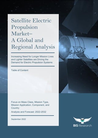 1
All rights reserved at BIS Research Inc.
G
l
o
b
a
l
S
a
t
e
l
l
i
t
e
E
l
e
c
t
r
i
c
P
r
o
p
u
l
s
i
o
n
M
a
r
k
e
t
September 2022
Satellite Electric
Propulsion
Market–
A Global and
Regional Analysis
Focus on Mass Class, Mission Type,
Mission Application, Component, and
Country
Analysis and Forecast: 2022-2032
Increasing Need for Longer Mission Lives
and Lighter Satellites are Driving the
Demand for Electric Propulsion Systems
Table of Content
 