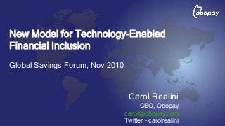 Carol Realini
CEO, Obopay
carol@obopay.com
Twitter - carolrealini
New Model for Technology-Enabled
Financial Inclusion
Global Savings Forum, Nov 2010
 