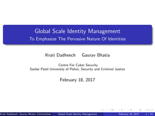 Global Scale Identity Management
To Emphasize The Pervasive Nature Of Identities
Krati Dadheech Gaurav Bhatia
Centre For Cyber Security
Sardar Patel University of Police, Security and Criminal Justice
February 18, 2017
Krati Dadheech, Gaurav Bhatia (Universities of Somewhere and Elsewhere)Global Scale Identity Management February 18, 2017 1 / 15
 