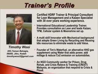  International Educational Leadership Trainer.
Provides consultation on Lean and leads Kaizen,
TPM, Cellular system & Moonshine set up.
 A multi skill Innovator with Mechanical background
that adopts Green Living by Recycling and Reusing
Idle resources to eliminate waste to add Value.
 Founder of Tim’s Waterfuel, an alternative HHO gas
supplement using Water that adds power, add
millage & reduce Co2 emission on automobiles.
 An NGO Community worker for Prison, Drug
Rehab. and Crisis Relieve & Training (CREST)
Malaysia, an organization that respond to Crisis &
Flood.
Timothy Wooi
20C,Taman Bahagia,
06000, Jitra, Kedah
timothywooi2@gmail.com
Trainer’s ProfileTrainer’s Profile
Certified HDRF Trainer & Principal Consultant
for Lean Management and a Kaizen Specialist
with 30 over years working experience.
 