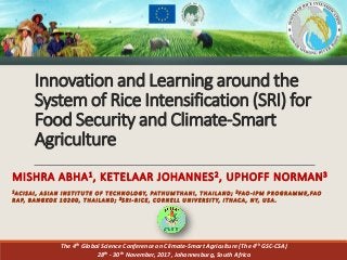 Innovation and Learning around the
System of Rice Intensification (SRI) for
Food Security and Climate-Smart
Agriculture
MISHRA ABHA1, KETELAAR JOHANNES2, UPHOFF NORMAN3
1 AC I S A I , A S I A N I N S T I T U T E O F T EC H N O LO GY, PAT HU M T HA N I , T H A I LA N D ; 2 FAO - I P M P R O G R A M M E, FAO
R A P, B A N G KO K 1 0 2 0 0 , T H A I LA N D ; 3 S R I - R I C E , C O R N E LL U N I V ERS I T Y, I T HAC A , N Y, U S A .
The 4th Global Science Conference on Climate-Smart Agriculture (The 4th GSC-CSA)
28th - 30th November, 2017, Johannesburg, South Africa
 