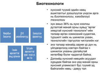 Биотехнологи хүнсний түүхий эдийн нөөц ашиглалтыг дээшлүүлэх үндсэн арга нь  биотехнологи, хаягдалгүй технологи хүн амын 36% нь хүнс хоолны дуталтай манай орны хувьд “өртөг хямдтай хүнсний технологи”-ийн талаар өргөн хэмжээний судалгаа, туршилт хийх нь шинжлэх ухаан, технологийн тэргүүлэх чиглэлийн нэг энэ талаар манайд зарим үр дүн нь үйлдвэрлэлд нэвтэрч байгаа ч  шинжлэх ухааны далайцтай хөтөлбөр болж чадахгүй байна.  Дэлхийд хүнсний нөөцийн асуудал хурцдаж байгаа энэ үед манай орны хүнсний уламжлалт бус түүхий эд, байгалийн нөөц - давуу тал 