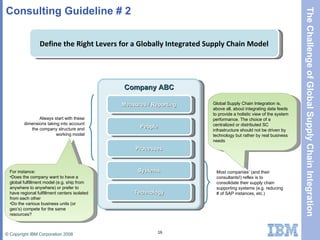 Consulting Guideline # 2 Define the Right Levers for a Globally Integrated Supply Chain Model Company ABC People Processes Systems Technology Measures / Reporting Most companies’ (and their consultants!) reflex is to consolidate their supply chain supporting systems (e.g. reducing # of SAP instances, etc.) Always start with these dimensions taking into account the company structure and working model For instance: Does the company want to have a global fulfillment model (e.g. ship from anywhere to anywhere) or prefer to have regional fulfillment centers isolated from each other Do the various business units (or geo’s) compete for the same resources? Global Supply Chain Integration is, above all, about integrating data feeds to provide a holistic view of the system performance. The choice of a centralized or distributed SC infrastructure should not be driven by technology but rather by real business needs 