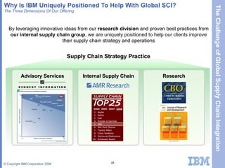 Why Is IBM Uniquely Positioned To Help With Global SCI?  The Three Dimensions Of Our Offering By leveraging innovative ideas from our  research division  and proven best practices from  our internal supply chain group , we are uniquely positioned to help our clients improve their supply chain strategy and operations Advisory Services Research Internal Supply Chain Supply Chain Strategy Practice 