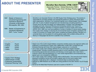 ABOUT THE PRESENTER Mondher Ben-Hamida, CPIM, CSCP Associate Partner / Global Electronics SME IBM GBS Supply Chain Strategy Practice Education 1997 1995 Master of Science in Industrial Engineering and Operations Research,  University of Minnesota,  Minneapolis, MN, USA. Master of Engineering in Industrial Engineering,  ENIT, Tunis, Tunisia Languages English French Italian Arabic Fluent Fluent Fluent Fluent Specialization Supply Chain Strategy Global Issues in SCM Enterprise Sustainability Advanced Planning Tools Experience Overview Mondher is an Associate Partner in the IBM Supply Chain Strategy group. The practice is responsible for providing strategic and operational guidance to senior executives within client organizations. Mondher is an Industrial Engineer and a Global Supply Chain Strategist with over 13 years of global management and manufacturing consulting experience. Primary focus has been the design and implementation of Supply Chain Management strategies and tools, Advanced Planning and Scheduling solutions and Theory-Of-Constraints initiatives. Mondher is a frequent speaker at various supply chain events (APICS, SCC, AMR, etc.) and has published a number of articles on various topics ranging from supply chain strategy to reducing the environmental impact of logistics operations. He is also a co-inventor of a supply chain carbon modeling tool (patent pending). Mondher is a universal citizen and his passion for solving global supply chain problems along with his fluency in 4 languages has led him to operate in four continents Sample Engagements Helped one of the world’s largest fabless companies (wireless phone chip segment) define and implement a comprehensive supply chain collaboration model (VMI, Consignment and Schedule Sharing) with three of its most strategic customers on 3 continents.  Led a major supply chain strategy definition for one of Europe’s largest industrial conglomerates. Activities included assessing state of current operations model, compiling and documenting appropriate best practices and devising a novel supply chain vision that is customer centric (secured agreement on a new market segmentation) and emphasizes the agreed upon core competency (fulfillment).  Led a major supply chain strategy redesign effort at McDonald’s. This executive level initiative assessed competitive trends and provided a global vision for the future supply chain integration model along with a ‘playbook’ of practical steps to achieve the vision Selected by AMR Research as an SME and voting panelist for the 2007 World’s Top 25 Supply Chains Served as the Make Best Practices Lead and co-author of SCOR 7.0 