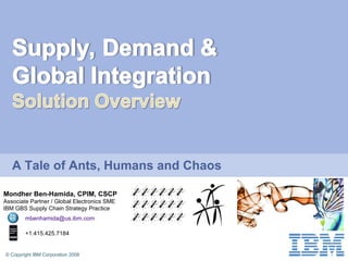 Mondher Ben-Hamida, CPIM, CSCP Associate Partner / Global Electronics SME IBM GBS Supply Chain Strategy Practice [email_address] +1.415.425.7184 A Tale of Ants, Humans and Chaos 