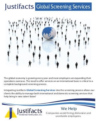 We Help
Companies avoid hiring dishonest and
unreliable employees.
The global economy is growing every year and more employers are expanding their
operations overseas. The need to offer services on an international basis is critical to a
complete background screening process.
Integrating Justifacts Global Screening Services into the screening process allows our
clients the ability to manage both international and domestic screening services that
help bring in new talent faster!
Global Screening ServicesJustifacts
JustifactsCredential Verification, Inc.
 
